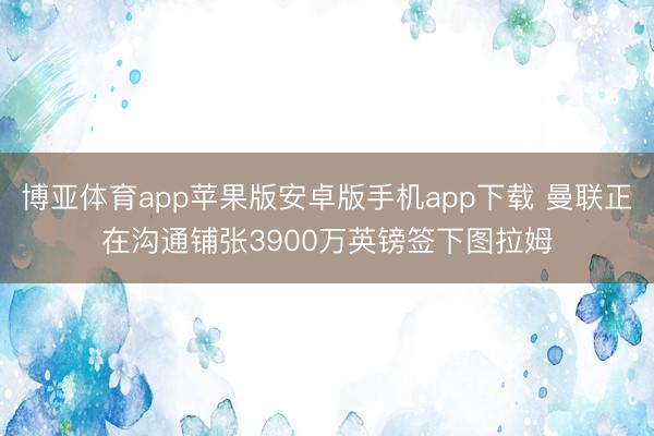 博亚体育app苹果版安卓版手机app下载 曼联正在沟通铺张3900万英镑签下图拉姆