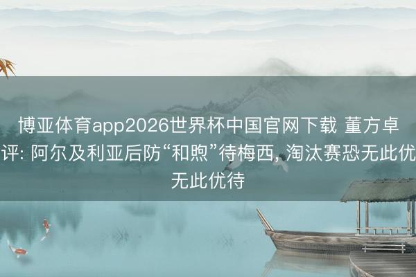 博亚体育app2026世界杯中国官网下载 董方卓点评: 阿尔及利亚后防“和煦”待梅西, 淘汰赛恐无此优待