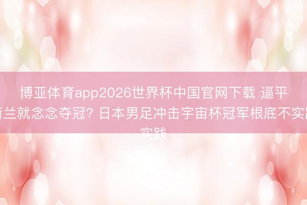 博亚体育app2026世界杯中国官网下载 逼平荷兰就念念夺冠? 日本男足冲击宇宙杯冠军根底不实践